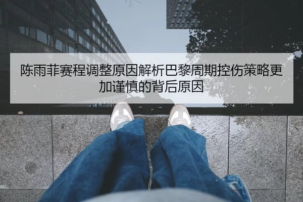 陈雨菲赛程调整原因解析巴黎周期控伤策略更加谨慎的背后原因