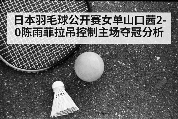 日本羽毛球公开赛女单山口茜2-0陈雨菲拉吊控制主场夺冠分析