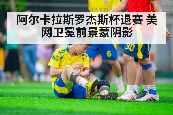 阿尔卡拉斯罗杰斯杯退赛 美网卫冕前景蒙阴影